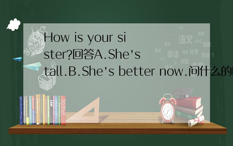 How is your sister?回答A.She'stall.B.She's better now.问什么的时候用A回答？