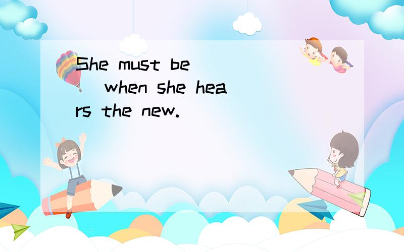 She must be ___ when she hears the new.