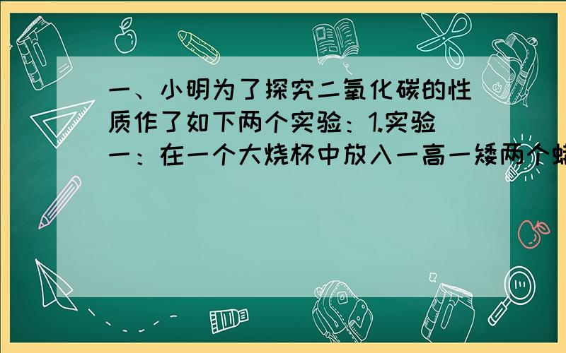 一、小明为了探究二氧化碳的性质作了如下两个实验：1.实验一：在一个大烧杯中放入一高一矮两个蜡烛,然后向烧杯中倒入CO2,发现低的蜡烛先熄灭.为什么?2.实验二：将一个烧杯倒扣在一高