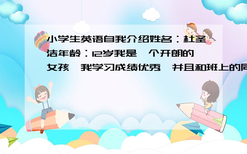 小学生英语自我介绍姓名：杜圣洁年龄：12岁我是一个开朗的女孩,我学习成绩优秀,并且和班上的同学相处得很融洽.我有很多爱好,我爱听音乐,爱看书,但是,我最喜爱的还是英语,希望大家能够