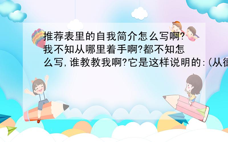 推荐表里的自我简介怎么写啊?我不知从哪里着手啊?都不知怎么写,谁教教我啊?它是这样说明的:(从德智体美诸多方面写)!我是学财会的!我6月份就要实习了!这个明天就要交了!我是学财会!财会