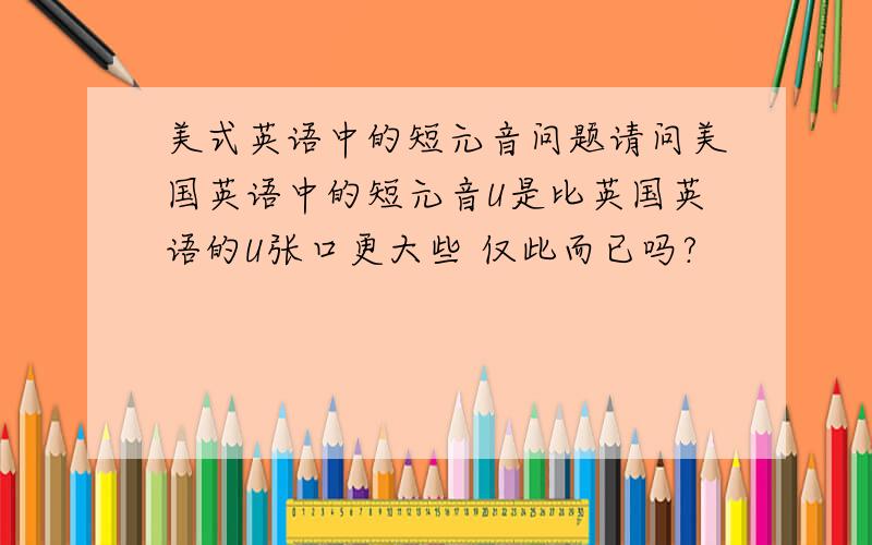 美式英语中的短元音问题请问美国英语中的短元音U是比英国英语的U张口更大些 仅此而已吗?