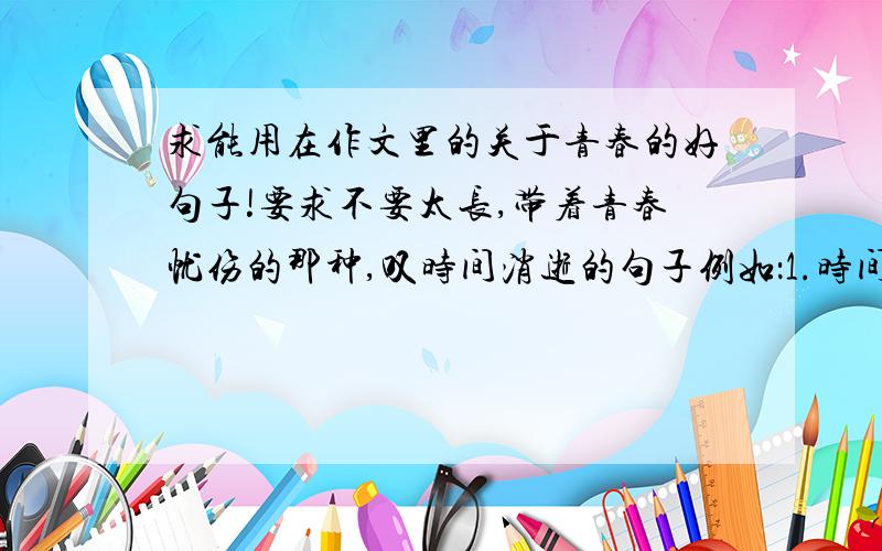 求能用在作文里的关于青春的好句子!要求不要太长,带着青春忧伤的那种,叹时间消逝的句子例如：1.时间总是一晃一荡地跑远了,年华总是一深一浅就过去了.2.人,一开始回忆就在慢慢的变老,