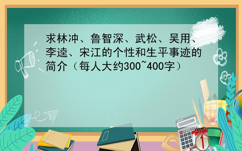 求林冲、鲁智深、武松、吴用、李逵、宋江的个性和生平事迹的简介（每人大约300~400字）