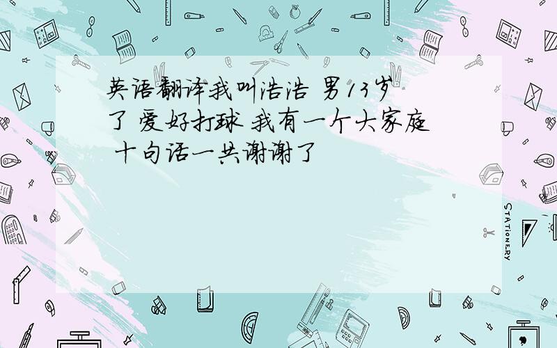 英语翻译我叫浩浩 男13岁 了 爱好打球 我有一个大家庭 十句话一共谢谢了