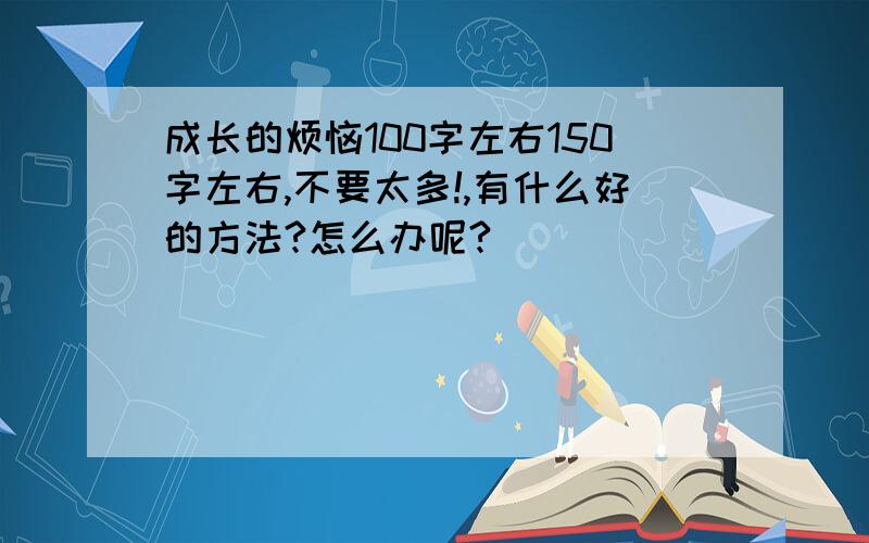 成长的烦恼100字左右150字左右,不要太多!,有什么好的方法?怎么办呢?