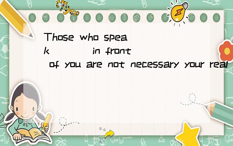 Those who speak ___ in front of you are not necessary your real friendsA nice to you   B  well of you   C  kind of you  D  good to you为什么选B   我怎么觉得应该是good of you吧这个good应该是形容人得吧  而不是修饰speak要么