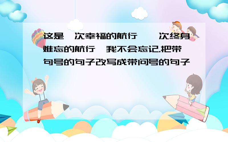 这是一次幸福的航行,一次终身难忘的航行,我不会忘记.把带句号的句子改写成带问号的句子