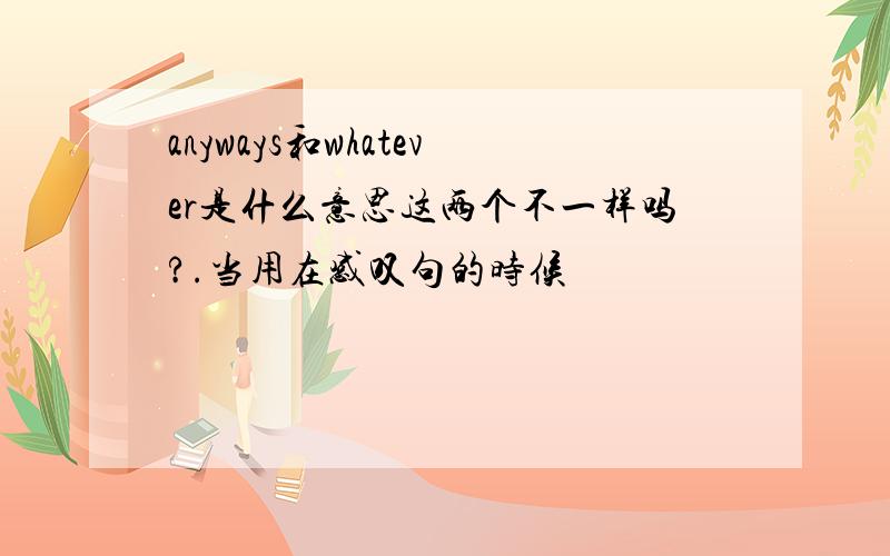 anyways和whatever是什么意思这两个不一样吗?.当用在感叹句的时候