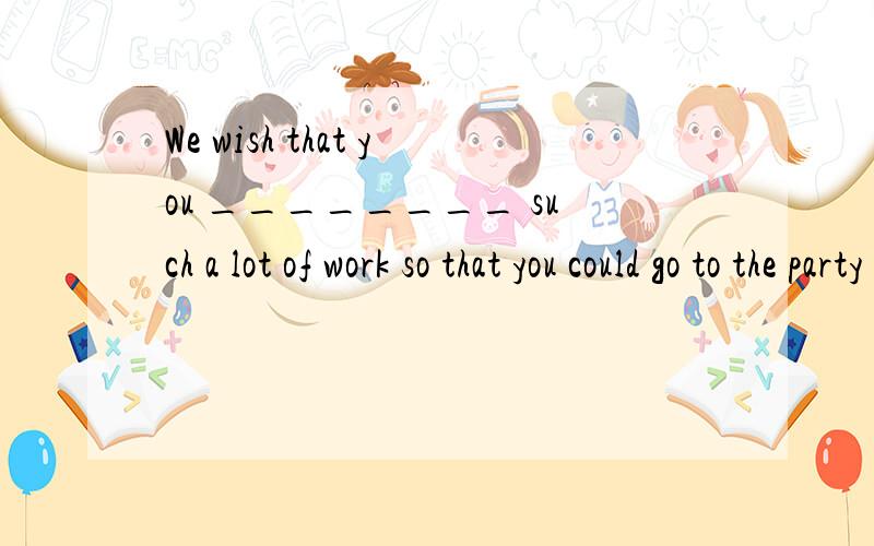 We wish that you ________ such a lot of work so that you could go to the party with us.A) haven't had  B) hadn't had  C) won't have D) didn't have选啥 为什么 谢谢高手们请详细告诉我 谢谢