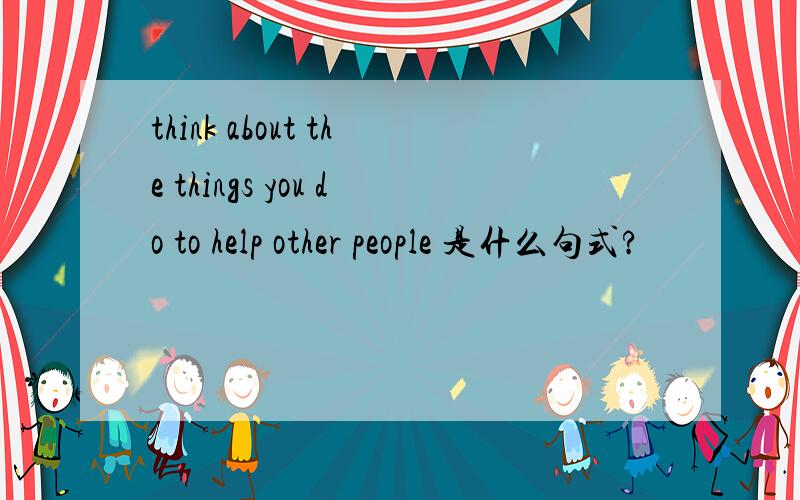 think about the things you do to help other people 是什么句式?