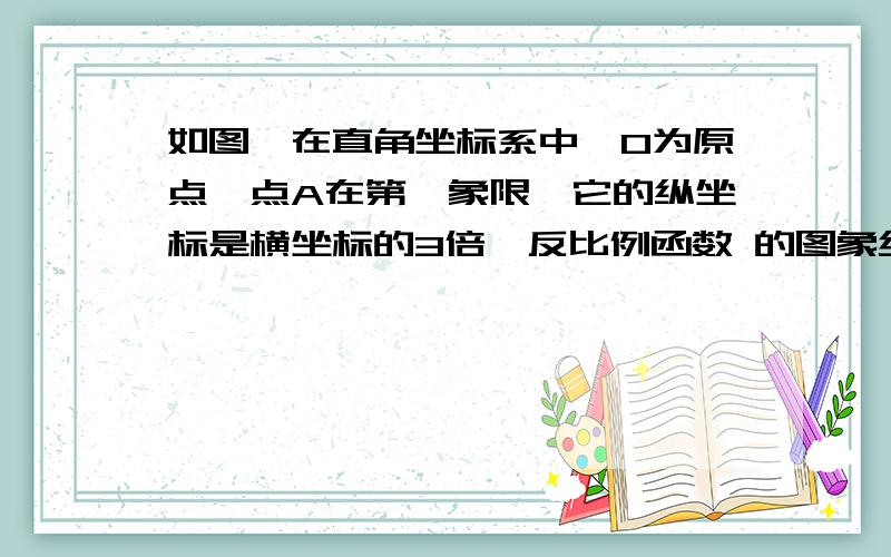 如图,在直角坐标系中,O为原点,点A在第一象限,它的纵坐标是横坐标的3倍,反比例函数 的图象经过点A.（1）求点A的坐标.（2）如果经过点A的一次函数图象与x轴的正半轴交于点B,且OB=AB,求一次函