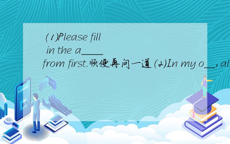 (1)Please fill in the a____ from first.顺便再问一道（2）In my o__,all the pictures are fantastic.