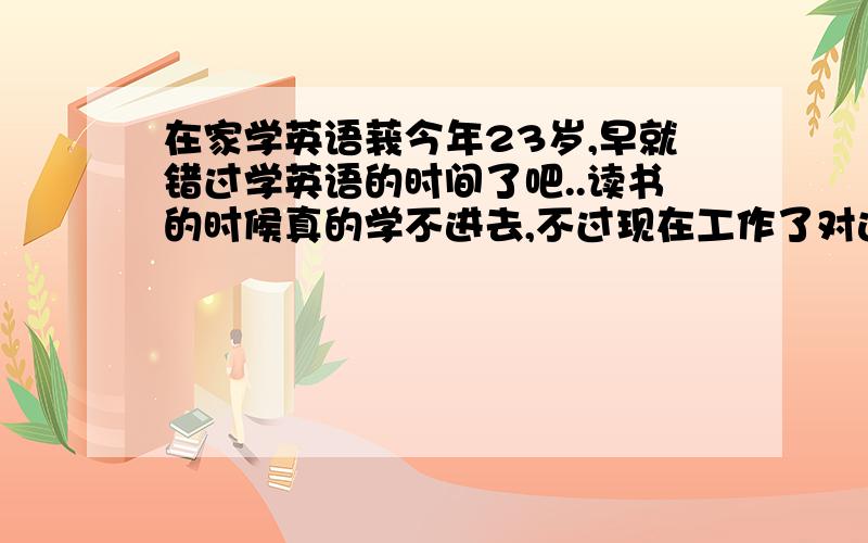 在家学英语莪今年23岁,早就错过学英语的时间了吧..读书的时候真的学不进去,不过现在工作了对这个感觉挺重要..现在想学了,各位,有没有好一点快一点学会英语的方法,介绍下哦..谢谢了```