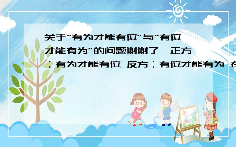 关于“有为才能有位”与“有位才能有为”的问题谢谢了,正方：有为才能有位 反方：有位才能有为 在辩论中对反方提出的问题10-20个.