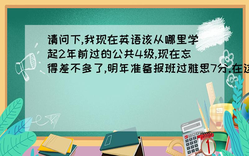 请问下,我现在英语该从哪里学起2年前过的公共4级,现在忘得差不多了,明年准备报班过雅思7分.在这之前想自己充充电,请问我该看些什么书呢?