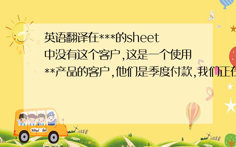 英语翻译在***的sheet中没有这个客户,这是一个使用**产品的客户,他们是季度付款,我们正在和他们讨论关于2011的续费问题.Without the customer on ***'s sheet,This is using *** customer.They pay on quarterly basis.