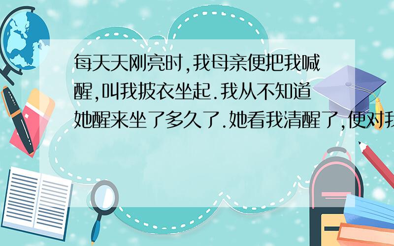 每天天刚亮时,我母亲便把我喊醒,叫我披衣坐起.我从不知道她醒来坐了多久了.她看我清醒了,便对我说昨天我做错了什么事,说错了什么话,要我认错,要我用功读书.有时候她对我说父亲的种种