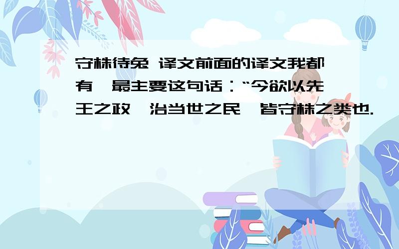 守株待兔 译文前面的译文我都有,最主要这句话：“今欲以先王之政,治当世之民,皆守株之类也.