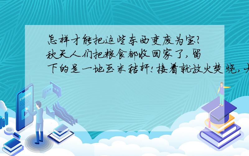 怎样才能把这些东西变废为宝?秋天人们把粮食都收回家了,留下的是一地玉米秸杆!接着就放火焚烧,大片的土壤被烧毁,大量的浓烟弥漫了整个天空污染了空气!对于一个普通的农民能利用它致