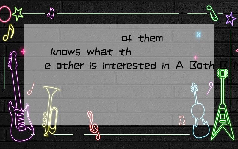 _______of them knows what the other is interested in A Both B Neither C Every D None 选什么,为什么请说明理由.