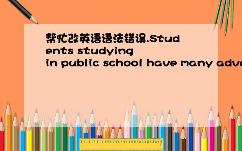 帮忙改英语语法错误.Students studying in public school have many advantages.Students can learn more than they stay at home.Therefore,children should go to public school to study.First of all,physical education courses can promote children's g