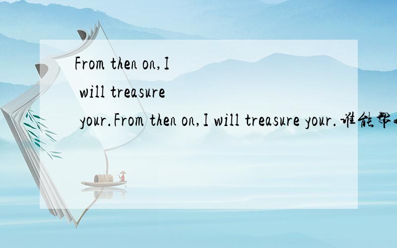 From then on,I will treasure your.From then on,I will treasure your.谁能帮我翻译下咯?