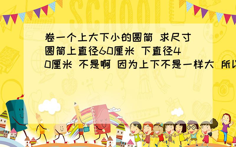 卷一个上大下小的圆筒 求尺寸圆筒上直径60厘米 下直径40厘米 不是啊 因为上下不是一样大 所以会有一个孤独 圆筒应该是扇形的 怎么求这个弧度