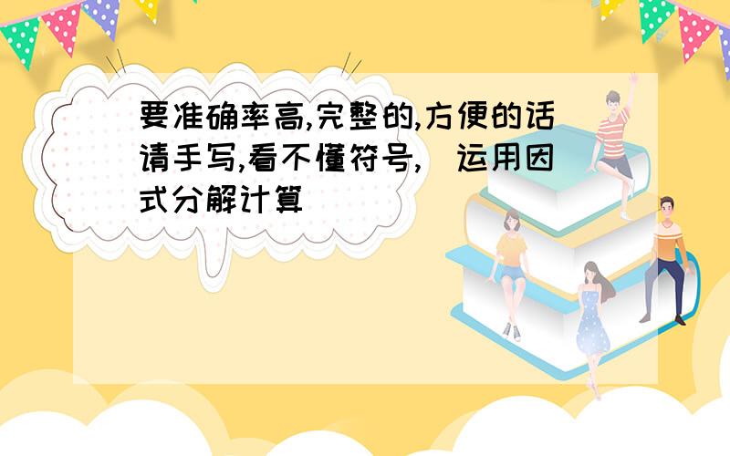 要准确率高,完整的,方便的话请手写,看不懂符号,（运用因式分解计算）