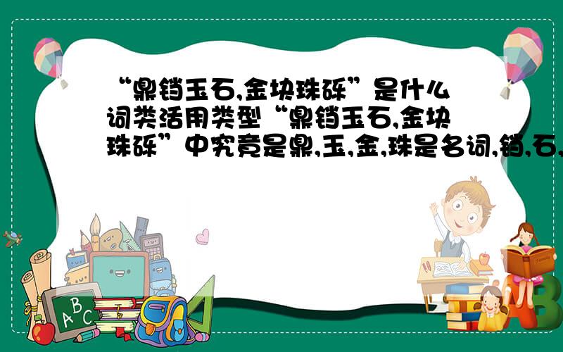 “鼎铛玉石,金块珠砾”是什么词类活用类型“鼎铛玉石,金块珠砾”中究竟是鼎,玉,金,珠是名词,铛,石,块,砾为“当做……”还是鼎,玉,金,珠为“把……当做”,铛,石,块,砾为名词?