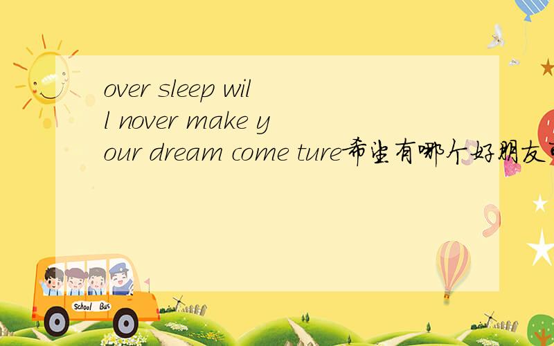 over sleep will nover make your dream come ture希望有哪个好朋友可以帮我翻一下啦,如果翻得出来我想你一定会受益匪浅的,相信我.