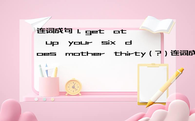 连词成句 1. get,at,up,your,six,does,mother,thirty（?）连词成句1. get,at,up,your,six,does,mother,thirty（?）2. take,morning,a,shower,do,in,you,the（?）3. eat,12：00,friend,at,does,lunch,your（?）4. does,get,up,she,time,usually,what（