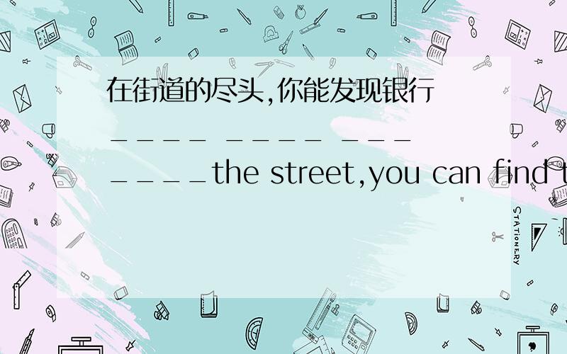 在街道的尽头,你能发现银行 ____ ____ ___ ____the street,you can find the bank