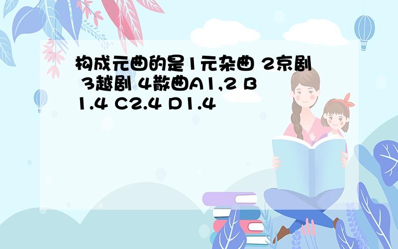 构成元曲的是1元杂曲 2京剧 3越剧 4散曲A1,2 B1.4 C2.4 D1.4