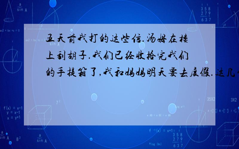 五天前我打的这些信.汤姆在楼上刮胡子.我们已经收拾完我们的手提箱了,我和妈妈明天要去度假.这几句话用英语怎么说?