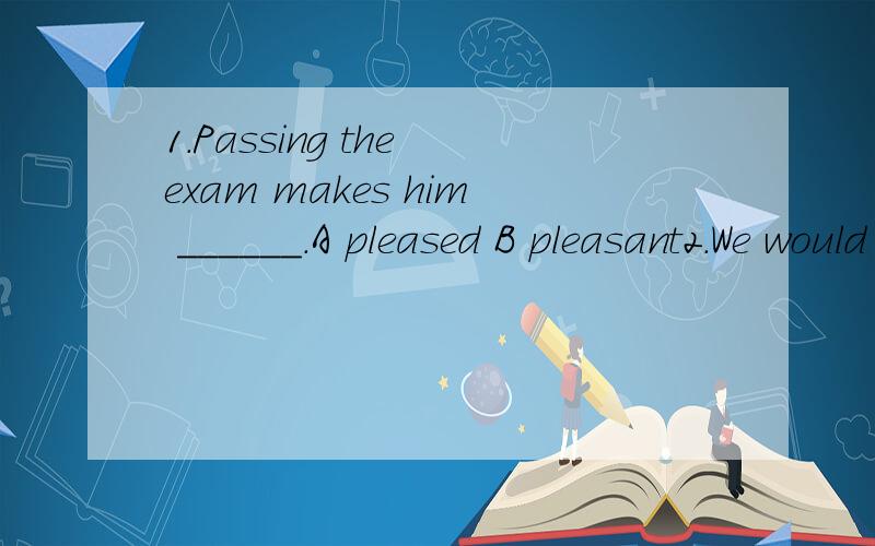 1.Passing the exam makes him ______.A pleased B pleasant2.We would go for a picnic if it_________Sunday today.A is B was C was D were3.The man ____ be Wu Peng's father,he id much taller.A must B can C mustn't D can't4.My job is ____ my cousin.A babys