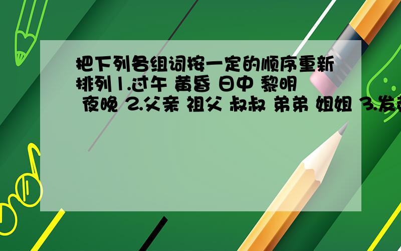 把下列各组词按一定的顺序重新排列⒈过午 黄昏 日中 黎明 夜晚 ⒉父亲 祖父 叔叔 弟弟 姐姐 ⒊发芽 含苞 播种 结果 ⒋汽车 公共汽车 车 运输工具