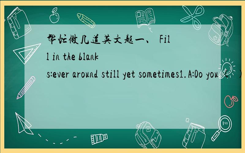 帮忙做几道英文题一、 Fill in the blanks:ever around still yet sometimes1.A:Do you ( ) eat out?B:Yes,I ( )eat out.2.A:Is dinner ready( B:No,not ( ).We’re ( )washing the vegetables.I think it will be ready in an hour.3A:It’s my first time