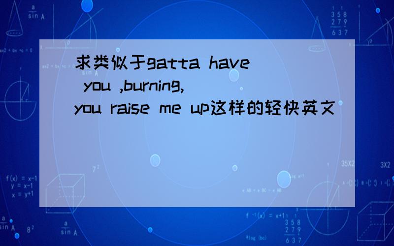 求类似于gatta have you ,burning,you raise me up这样的轻快英文