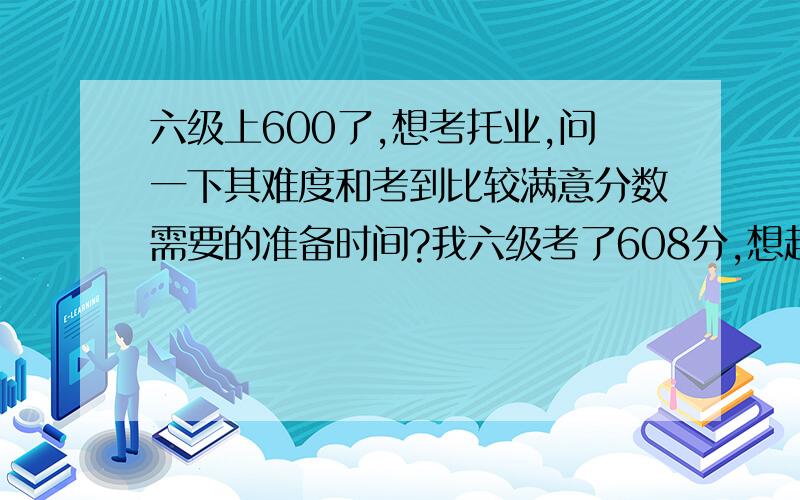 六级上600了,想考托业,问一下其难度和考到比较满意分数需要的准备时间?我六级考了608分,想趁热考一个托业,但是不晓得其难度怎样,也不晓得考到多少分算是不错的分数,还有就是大概要花多