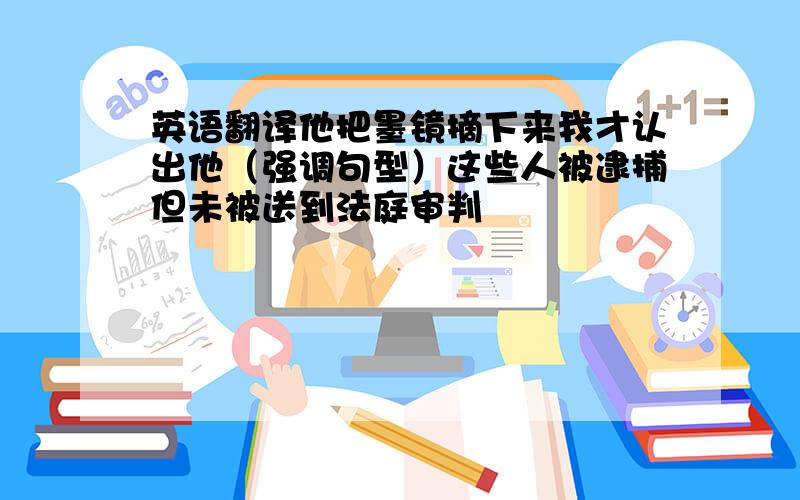 英语翻译他把墨镜摘下来我才认出他（强调句型）这些人被逮捕但未被送到法庭审判