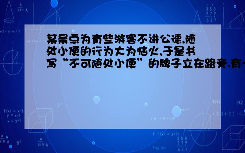 某景点为有些游客不讲公德,随处小便的行为大为恼火,于是书写“不可随处小便”的牌子立在路旁.有一位旅客将这个不雅的牌子稍加语序改动,又提醒了游客,又能使人欣然接受,而且还富有哲