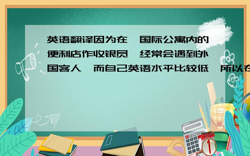 英语翻译因为在一国际公寓内的便利店作收银员,经常会遇到外国客人,而自己英语水平比较低,所以在此寻求大家帮助,先谢过了.1.这是找回给你的零钱,一个18.80元.2.对不起,你还没有付款.（对