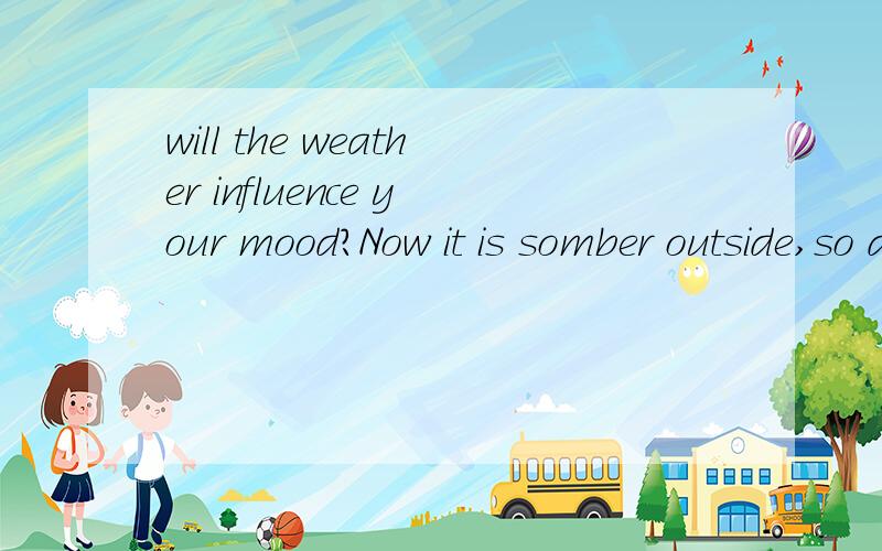 will the weather influence your mood?Now it is somber outside,so does my mood.It is strange that my mood changes with the weather sometimes.When the weather is good,it is sunny I will enjoy the sunshine outside,the mood will be better.When the weahte