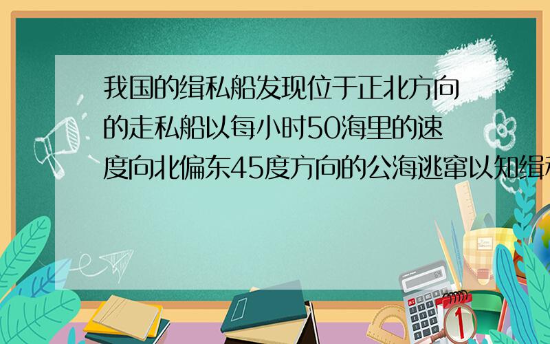 我国的缉私船发现位于正北方向的走私船以每小时50海里的速度向北偏东45度方向的公海逃窜以知缉私船的最大时速是60海里,为了及时截住走私船,缉私船应该以什么方向追走私船?题目就是这