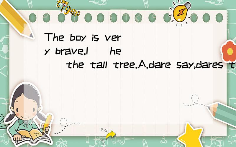 The boy is very brave.I__he __the tall tree.A.dare say,dares to climb B.dare to say,dared climbC.dares say,dares climbD.dare to say,dare to climb