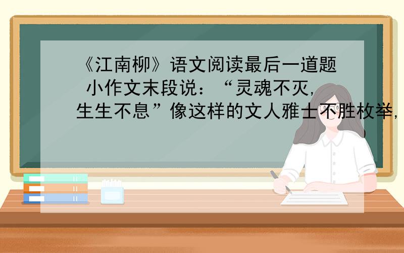 《江南柳》语文阅读最后一道题 小作文末段说：“灵魂不灭,生生不息”像这样的文人雅士不胜枚举,请结合文人雅士的事例谈谈这种精神.