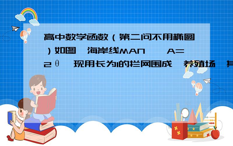 高中数学函数（第二问不用椭圆）如图,海岸线MAN,∠A=2θ,现用长为l的拦网围成一养殖场,其中B∈MA,C∈NA．（1）若BC=l,求养殖场面积最大值；（2）若B、C为定点,BC＜l,在折线MBCN内选点D,使BD+DC=l,