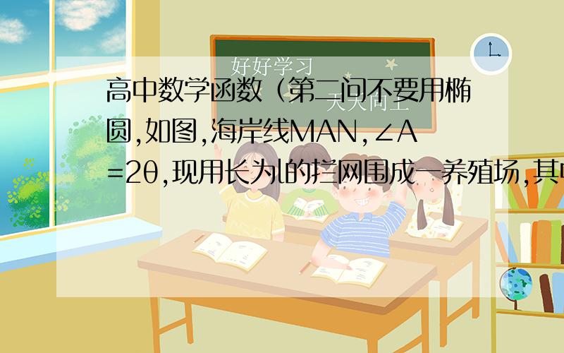 高中数学函数（第二问不要用椭圆,如图,海岸线MAN,∠A=2θ,现用长为l的拦网围成一养殖场,其中B∈MA,C∈NA．（1）若BC=l,求养殖场面积最大值；（2）若B、C为定点,BC＜l,在折线MBCN内选点D,使BD+DC=l,