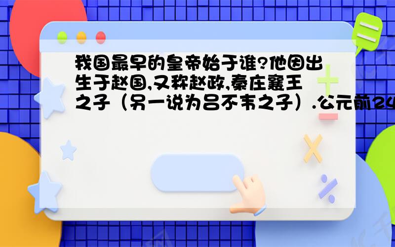 我国最早的皇帝始于谁?他因出生于赵国,又称赵政,秦庄襄王之子（另一说为吕不韦之子）.公元前246年,年仅13岁的嬴政继承秦王位由丞相吕不韦和宣太后的男宠毒专权.赢政统一天下后,创立了